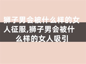 狮子男会被什么样的女人征服,狮子男会被什么样的女人吸引