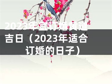 2023年宜订婚黄道吉日（2023年适合订婚的日子）