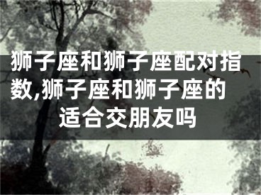 狮子座和狮子座配对指数,狮子座和狮子座的适合交朋友吗