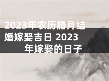 2023年农历腊月结婚嫁娶吉日 2023年嫁娶的日子