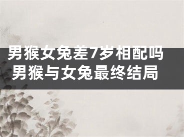 男猴女兔差7岁相配吗 男猴与女兔最终结局