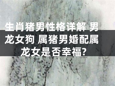 生肖猪男性格详解 男龙女狗 属猪男婚配属龙女是否幸福?