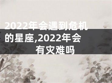 2022年会遇到危机的星座,2022年会有灾难吗