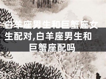 白羊座男生和巨蟹座女生配对,白羊座男生和巨蟹座配吗