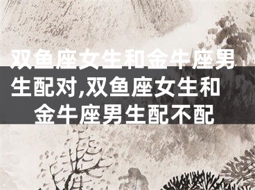双鱼座女生和金牛座男生配对,双鱼座女生和金牛座男生配不配