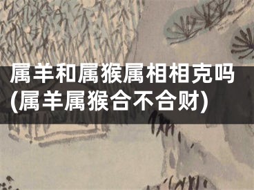 属羊和属猴属相相克吗(属羊属猴合不合财)