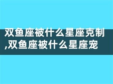 双鱼座被什么星座克制,双鱼座被什么星座宠