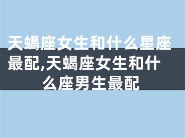天蝎座女生和什么星座最配,天蝎座女生和什么座男生最配