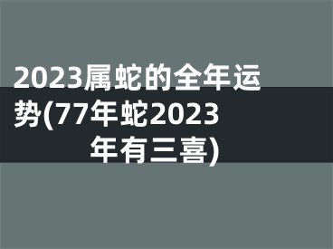 2023属蛇的全年运势(77年蛇2023年有三喜)