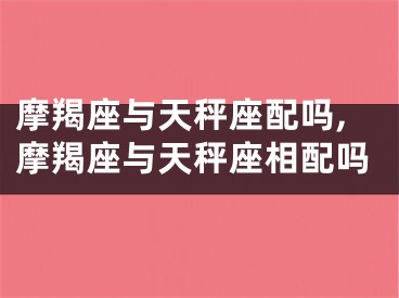 摩羯座与天秤座配吗,摩羯座与天秤座相配吗