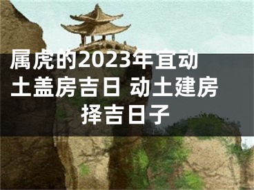 属虎的2023年宜动土盖房吉日 动土建房择吉日子