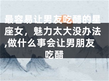 最容易让男友吃醋的星座女，魅力太大没办法,做什么事会让男朋友吃醋