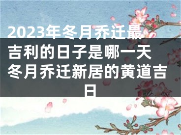 2023年冬月乔迁最吉利的日子是哪一天 冬月乔迁新居的黄道吉日