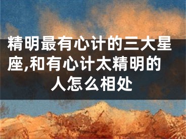 精明最有心计的三大星座,和有心计太精明的人怎么相处