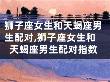 狮子座女生和天蝎座男生配对,狮子座女生和天蝎座男生配对指数
