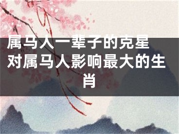 属马人一辈子的克星 对属马人影响最大的生肖