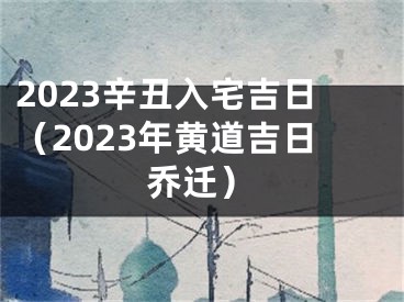 2023辛丑入宅吉日（2023年黄道吉日乔迁）