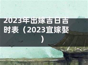 2023年出嫁吉日吉时表（2023宜嫁娶）