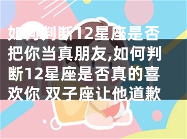 如何判断12星座是否把你当真朋友,如何判断12星座是否真的喜欢你 双子座让他道歉