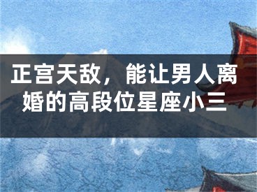 正宫天敌，能让男人离婚的高段位星座小三
