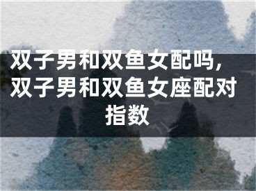 双子男和双鱼女配吗,双子男和双鱼女座配对指数