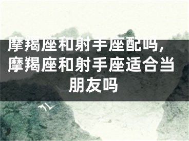 摩羯座和射手座配吗,摩羯座和射手座适合当朋友吗