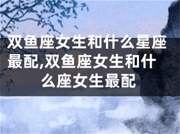 双鱼座女生和什么星座最配,双鱼座女生和什么座女生最配