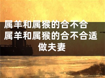 属羊和属猴的合不合 属羊和属猴的合不合适做夫妻