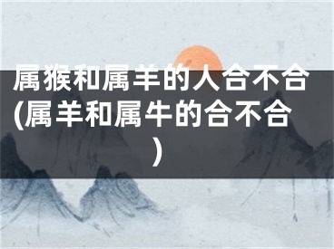 属猴和属羊的人合不合(属羊和属牛的合不合)