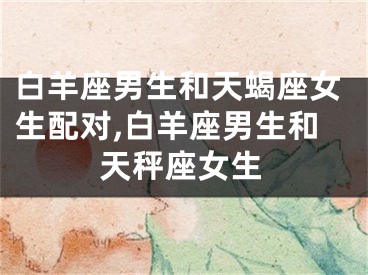 白羊座男生和天蝎座女生配对,白羊座男生和天秤座女生