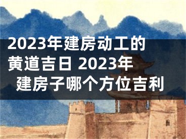 2023年建房动工的黄道吉日 2023年建房子哪个方位吉利