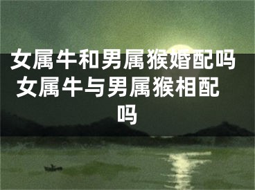 女属牛和男属猴婚配吗 女属牛与男属猴相配吗