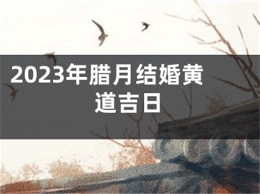 2023年腊月结婚黄道吉日