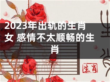 2023年出轨的生肖女 感情不太顺畅的生肖