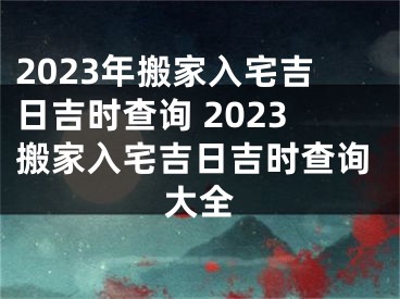 2023年搬家入宅吉日吉时查询 2023搬家入宅吉日吉时查询大全