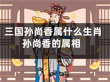 三国孙尚香属什么生肖 孙尚香的属相