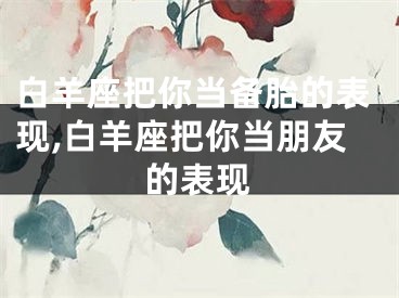 白羊座把你当备胎的表现,白羊座把你当朋友的表现