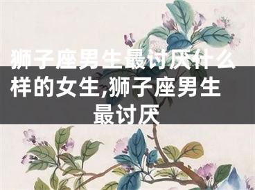 狮子座男生最讨厌什么样的女生,狮子座男生最讨厌
