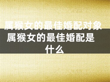 属猴女的最佳婚配对象 属猴女的最佳婚配是什么