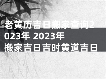 老黄历吉日搬家查询2023年 2023年搬家吉日吉时黄道吉日