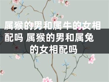 属猴的男和属牛的女相配吗 属猴的男和属兔的女相配吗