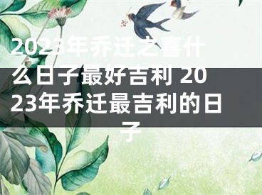 2023年乔迁之喜什么日子最好吉利 2023年乔迁最吉利的日子