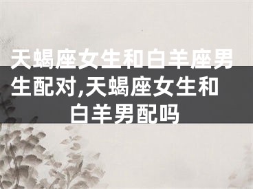 天蝎座女生和白羊座男生配对,天蝎座女生和白羊男配吗
