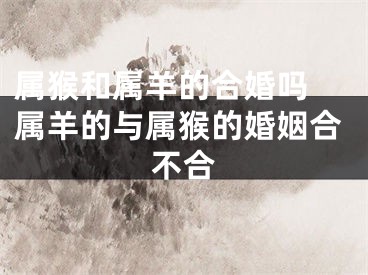 属猴和属羊的合婚吗 属羊的与属猴的婚姻合不合