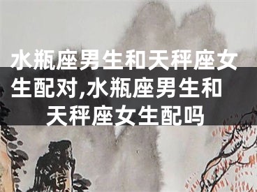 水瓶座男生和天秤座女生配对,水瓶座男生和天秤座女生配吗