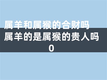 属羊和属猴的合财吗 属羊的是属猴的贵人吗0