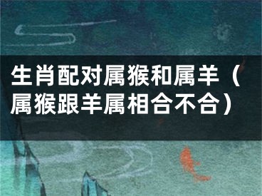 生肖配对属猴和属羊（属猴跟羊属相合不合）
