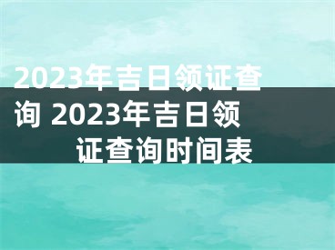 2023年吉日领证查询 2023年吉日领证查询时间表