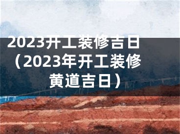 2023开工装修吉日（2023年开工装修黄道吉日）
