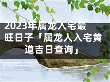 2023年属龙入宅最旺日子「属龙人入宅黄道吉日查询」
